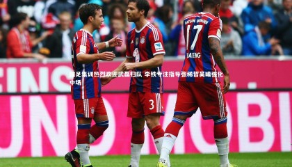 【金年会官网】国足集训热烈欢迎武磊归队 李铁专注指导张稀哲吴曦强化中场