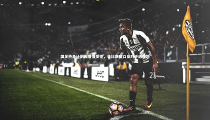 金年会|国足热身计划因疫情受挫，非比赛窗口觅对手遇难题