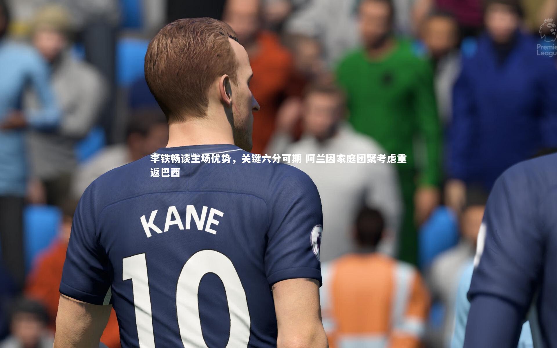 李铁畅谈主场优势，关键六分可期 阿兰因家庭团聚考虑重返巴西