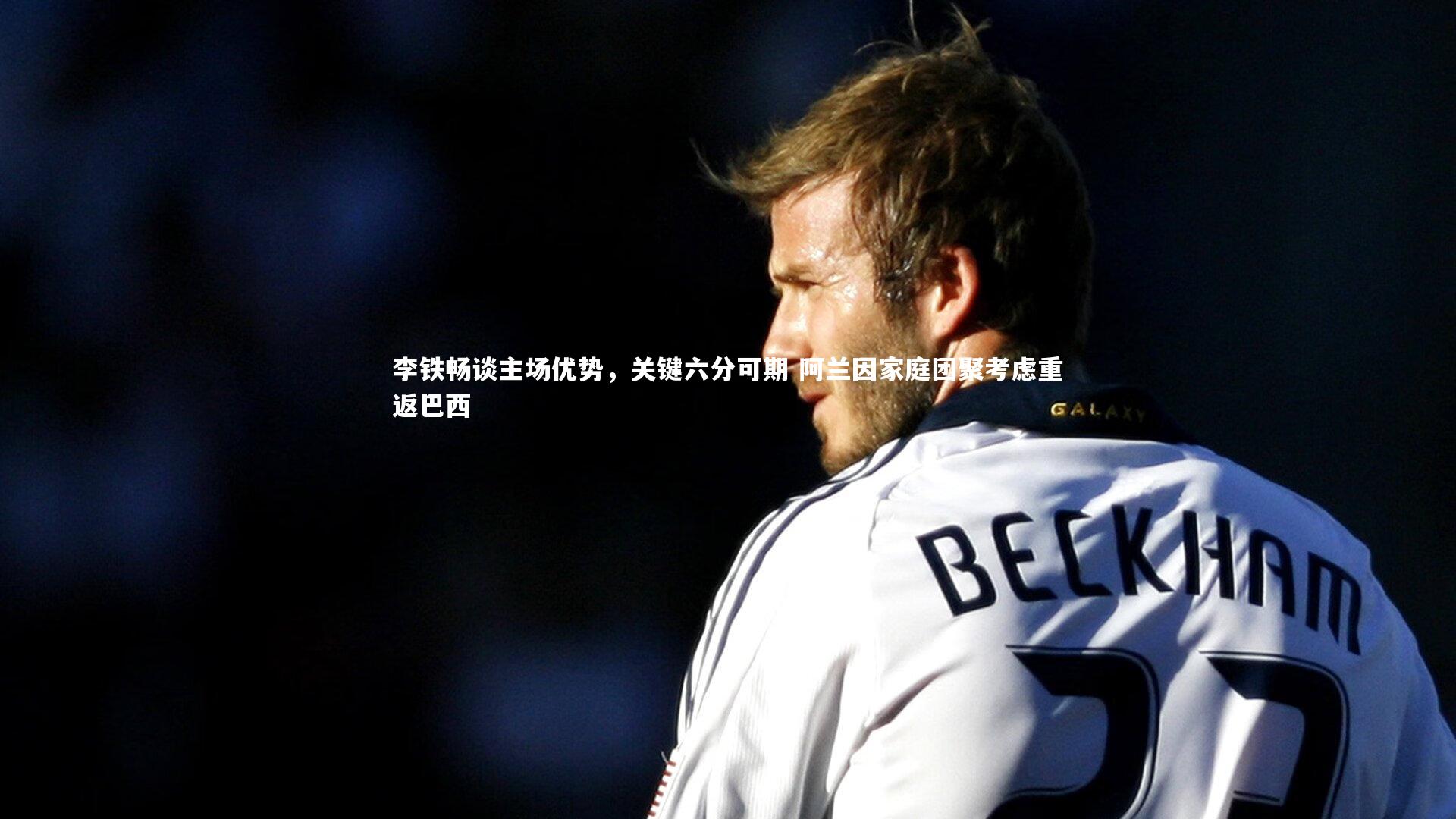 李铁畅谈主场优势，关键六分可期 阿兰因家庭团聚考虑重返巴西