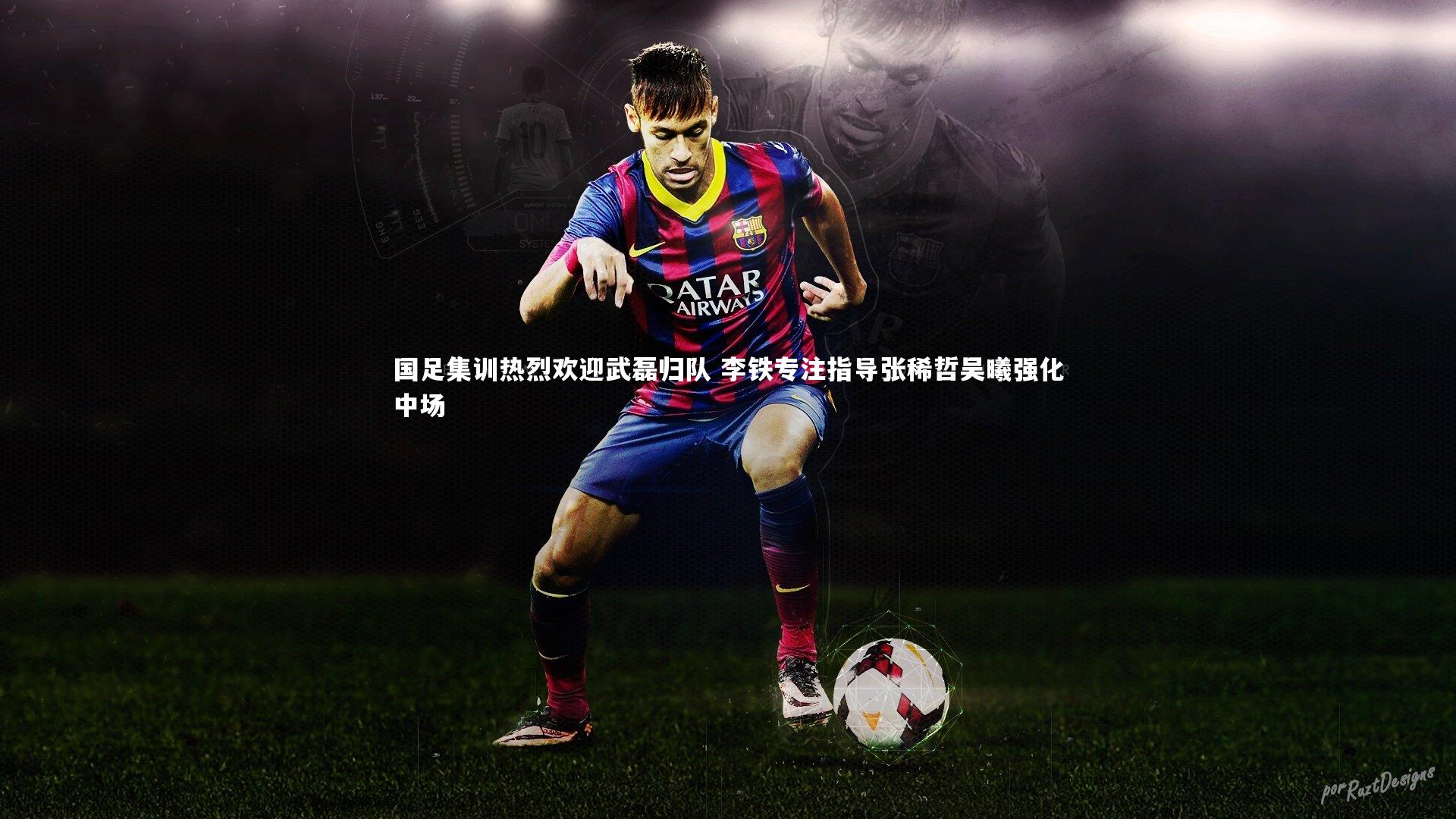 国足集训热烈欢迎武磊归队 李铁专注指导张稀哲吴曦强化中场
